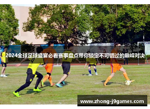 2024全球足球盛宴必看赛事盘点带你锁定不可错过的巅峰对决 2024全球足球盛宴必看赛事盘点带你锁定不可错过的巅峰对决