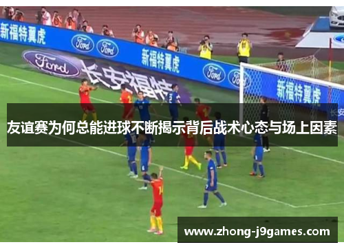 友谊赛为何总能进球不断揭示背后战术心态与场上因素