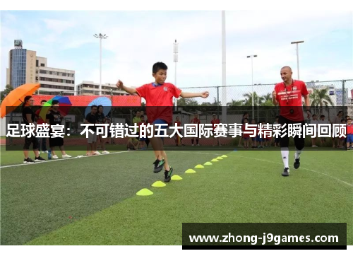 足球盛宴:不可错过的五大国际赛事与精彩瞬间回顾 足球盛宴:不可错过的五大国际赛事与精彩瞬间回顾