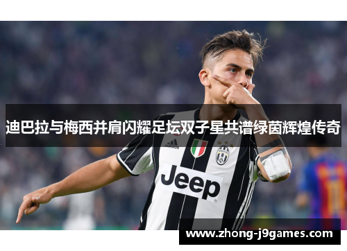 迪巴拉与梅西并肩闪耀足坛双子星共谱绿茵辉煌传奇