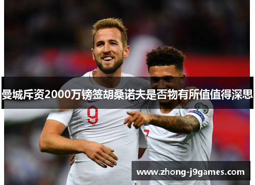 曼城斥资2000万镑签胡桑诺夫是否物有所值值得深思 曼城斥资2000万镑签胡桑诺夫是否物有所值值得深思