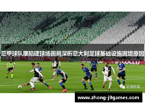 意甲球队屡陷建球场困局深析意大利足球基础设施困境原因 意甲球队屡陷建球场困局深析意大利足球基础设施困境原因