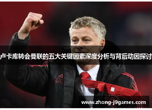 卢卡库转会曼联的五大关键因素深度分析与背后动因探讨 卢卡库转会曼联的五大关键因素深度分析与背后动因探讨