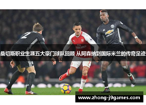 桑切斯职业生涯五大豪门球队回顾 从阿森纳到国际米兰的传奇足迹 桑切斯职业生涯五大豪门球队回顾 从阿森纳到国际米兰的传奇足迹