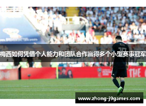 梅西如何凭借个人能力和团队合作赢得多个小型赛事冠军 梅西如何凭借个人能力和团队合作赢得多个小型赛事冠军