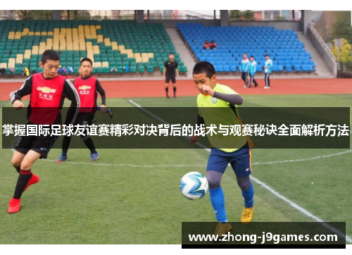 掌握国际足球友谊赛精彩对决背后的战术与观赛秘诀全面解析方法