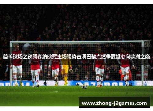 酋长球场之夜阿森纳欧冠主场强势击溃巴黎点燃争冠雄心向欧洲之巅 酋长球场之夜阿森纳欧冠主场强势击溃巴黎点燃争冠雄心向欧洲之巅